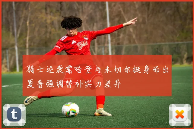 骑士逆袭需哈登与米切尔挺身而出夏普强调替补实力差异