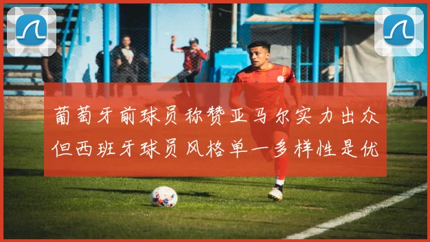 葡萄牙前球员称赞亚马尔实力出众但西班牙球员风格单一多样性是优势