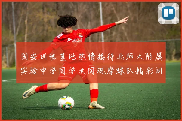 国安训练基地热情接待北师大附属实验中学同学共同观摩球队精彩训练活动