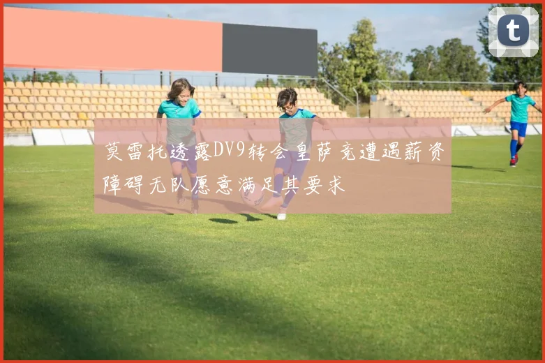 莫雷托透露DV9转会皇萨竞遭遇薪资障碍无队愿意满足其要求