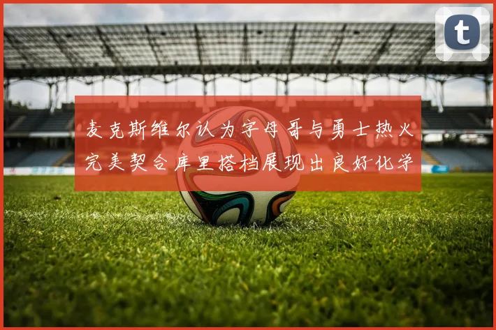 麦克斯维尔认为字母哥与勇士热火完美契合库里搭档展现出良好化学反应