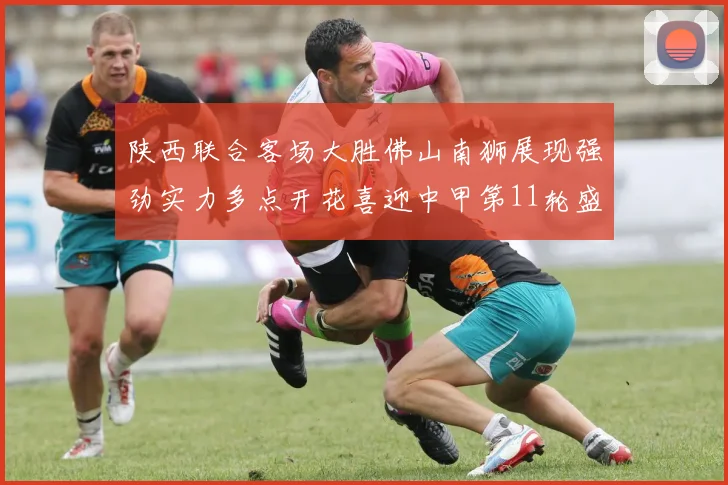 陕西联合客场大胜佛山南狮展现强劲实力多点开花喜迎中甲第11轮盛宴