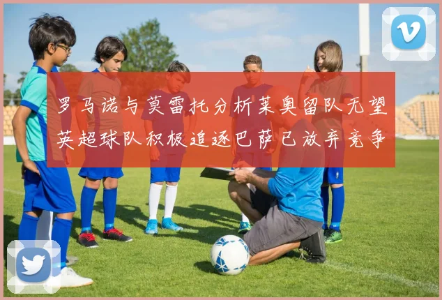 罗马诺与莫雷托分析莱奥留队无望英超球队积极追逐巴萨已放弃竞争