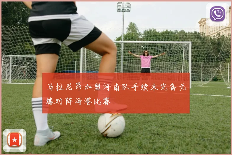 马拉尼昂加盟河南队手续未完备无缘对阵海港比赛