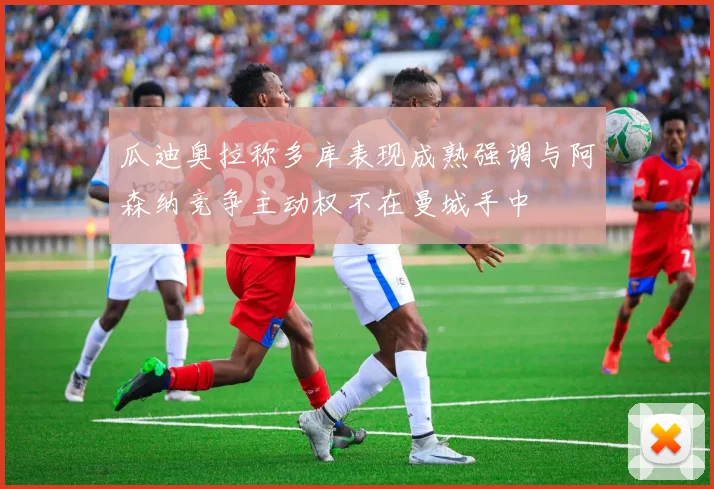 瓜迪奥拉称多库表现成熟强调与阿森纳竞争主动权不在曼城手中