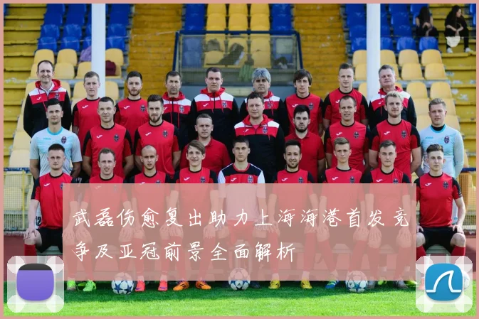 武磊伤愈复出助力上海海港首发竞争及亚冠前景全面解析