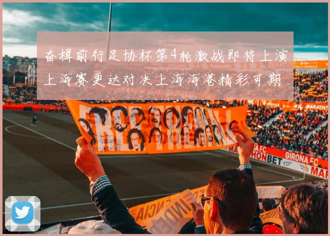 奋楫前行足协杯第4轮激战即将上演上海赛更达对决上海海港精彩可期
