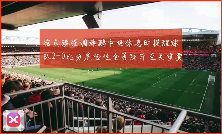 宿茂臻强调韩鹏中场休息时提醒球队2-0比分危险性全员防守至关重要