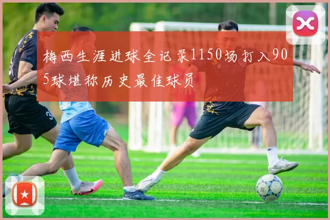 梅西生涯进球全记录1150场打入905球堪称历史最佳球员