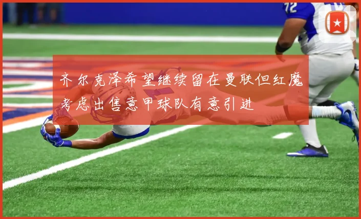 齐尔克泽希望继续留在曼联但红魔考虑出售意甲球队有意引进