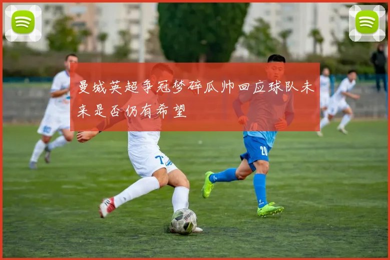 曼城英超争冠梦碎瓜帅回应球队未来是否仍有希望
