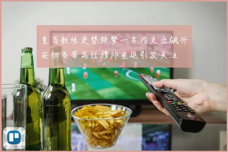 皇马教练更替频繁一年内支出飙升安切洛蒂离任穆帅重返引发关注