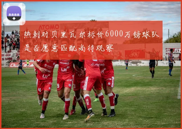 热刺对贝里瓦尔标价6000万镑球队是否愿意匹配尚待观察