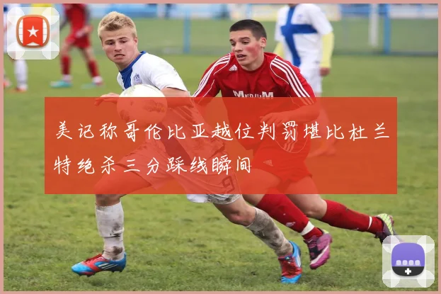 美记称哥伦比亚越位判罚堪比杜兰特绝杀三分踩线瞬间